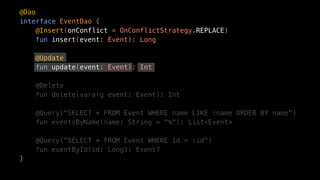 @Dao
interface EventDao {
@Insert(onConflict = OnConflictStrategy.REPLACE)
fun insert(event: Event): Long
@Update
fun update(event: Event): Int
@Delete
fun delete(vararg event: Event): Int
@Query("SELECT * FROM Event WHERE name LIKE :name ORDER BY name")
fun eventsByName(name: String = "%"): List<Event>
@Query("SELECT * FROM Event WHERE id = :id")
fun eventById(id: Long): Event?
}
 