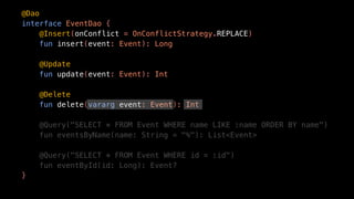 @Dao
interface EventDao {
@Insert(onConflict = OnConflictStrategy.REPLACE)
fun insert(event: Event): Long
@Update
fun update(event: Event): Int
@Delete
fun delete(vararg event: Event): Int
@Query("SELECT * FROM Event WHERE name LIKE :name ORDER BY name")
fun eventsByName(name: String = "%"): List<Event>
@Query("SELECT * FROM Event WHERE id = :id")
fun eventById(id: Long): Event?
}
 