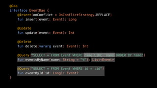 @Dao
interface EventDao {
@Insert(onConflict = OnConflictStrategy.REPLACE)
fun insert(event: Event): Long
@Update
fun update(event: Event): Int
@Delete
fun delete(vararg event: Event): Int
@Query("SELECT * FROM Event WHERE name LIKE :name ORDER BY name")
fun eventsByName(name: String = "%"): List<Event>
@Query("SELECT * FROM Event WHERE id = :id")
fun eventById(id: Long): Event?
}
 