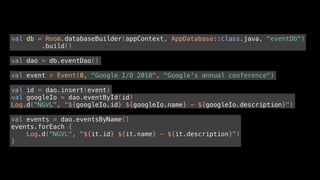 val db = Room.databaseBuilder(appContext, AppDatabase::class.java, "eventDb")
.build()
val dao = db.eventDao()
val event = Event(0, "Google I/O 2018", "Google's annual conference")
val id = dao.insert(event)
val googleIo = dao.eventById(id)
Log.d("NGVL", "${googleIo.id} ${googleIo.name} - ${googleIo.description}")
val events = dao.eventsByName()
events.forEach {
Log.d("NGVL", "${it.id} ${it.name} - ${it.description}")
}
 