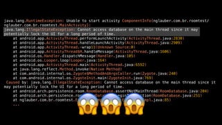 java.lang.RuntimeException: Unable to start activity ComponentInfo{nglauber.com.br.roomtest/
nglauber.com.br.roomtest.MainActivity}:
java.lang.IllegalStateException: Cannot access database on the main thread since it may
potentially lock the UI for a long period of time.
at android.app.ActivityThread.performLaunchActivity(ActivityThread.java:2830)
at android.app.ActivityThread.handleLaunchActivity(ActivityThread.java:2909)
at android.app.ActivityThread.-wrap11(Unknown Source:0)
at android.app.ActivityThread$H.handleMessage(ActivityThread.java:1606)
at android.os.Handler.dispatchMessage(Handler.java:105)
at android.os.Looper.loop(Looper.java:164)
at android.app.ActivityThread.main(ActivityThread.java:6592)
at java.lang.reflect.Method.invoke(Native Method)
at com.android.internal.os.Zygote$MethodAndArgsCaller.run(Zygote.java:240)
at com.android.internal.os.ZygoteInit.main(ZygoteInit.java:769)
Caused by: java.lang.IllegalStateException: Cannot access database on the main thread since it
may potentially lock the UI for a long period of time.
at android.arch.persistence.room.RoomDatabase.assertNotMainThread(RoomDatabase.java:204)
at android.arch.persistence.room.RoomDatabase.beginTransaction(RoomDatabase.java:251)
at nglauber.com.br.roomtest.EventDao_Impl.insert(EventDao_Impl.java:85)
...
😱😱😱
 
