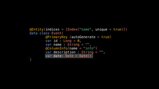 @Entity(indices = [Index("name", unique = true)])
data class Event(
@PrimaryKey (autoGenerate = true)
var id : Long = 0,
var name : String = "",
@ColumnInfo(name = "info")
var description : String = "",
var date: Date = Date()
)
 