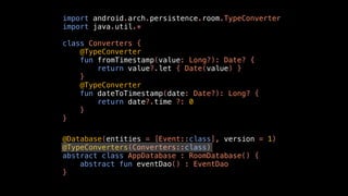 import android.arch.persistence.room.TypeConverter
import java.util.*
class Converters {
@TypeConverter
fun fromTimestamp(value: Long?): Date? {
return value?.let { Date(value) }
}
@TypeConverter
fun dateToTimestamp(date: Date?): Long? {
return date?.time ?: 0
}
}
@Database(entities = [Event::class], version = 1)
@TypeConverters(Converters::class)
abstract class AppDatabase : RoomDatabase() {
abstract fun eventDao() : EventDao
}
 