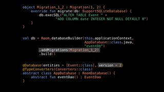 object Migration_1_2 : Migration(1, 2) {
override fun migrate(db: SupportSQLiteDatabase) {
db.execSQL("ALTER TABLE Event " +
"ADD COLUMN date INTEGER NOT NULL DEFAULT 0")
}
}
val db = Room.databaseBuilder(this.applicationContext,
AppDatabase::class.java,
"eventDb")
.addMigrations(Migration_1_2)
.build()
@Database(entities = [Event::class], version = 2)
@TypeConverters(Converters::class)
abstract class AppDatabase : RoomDatabase() {
abstract fun eventDao() : EventDao
}
 
