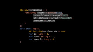 @Entity(foreignKeys = [
ForeignKey(entity = Event::class,
parentColumns = arrayOf("id"),
childColumns = arrayOf("eventId"),
onDelete = CASCADE
)
])
data class Topic(
@PrimaryKey(autoGenerate = true)
var id: Long = 0,
var name: String = "",
var eventId: Long = 0
)
 