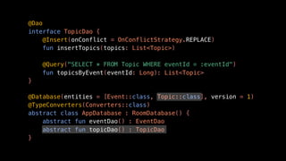 @Dao
interface TopicDao {
@Insert(onConflict = OnConflictStrategy.REPLACE)
fun insertTopics(topics: List<Topic>)
@Query("SELECT * FROM Topic WHERE eventId = :eventId")
fun topicsByEvent(eventId: Long): List<Topic>
}
@Database(entities = [Event::class, Topic::class], version = 1)
@TypeConverters(Converters::class)
abstract class AppDatabase : RoomDatabase() {
abstract fun eventDao() : EventDao
abstract fun topicDao() : TopicDao
}
 