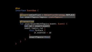 @Dao
interface EventDao {
...
@Insert(onConflict = OnConflictStrategy.REPLACE)
fun insertTopics(topics: List<Topic>)
@Transaction
fun insertEventWithTopics(event: Event) {
val id = insert(event)
event.topics.run {
this.forEach {
it.eventId = id
}
insertTopics(this)
}
}
}
 