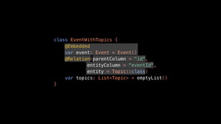 class EventWithTopics {
@Embedded
var event: Event = Event()
@Relation(parentColumn = "id",
entityColumn = "eventId",
entity = Topic::class)
var topics: List<Topic> = emptyList()
}
 