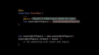 @Dao
interface EventDao {
...
@Query("SELECT * FROM Event ORDER BY name")
fun eventsWithTopics(): List<EventWithTopics>
}
val eventsWithTopics = dao.eventsWithTopics()
eventsWithTopics.forEach { event ->
// Do something with event and topics
}
 
