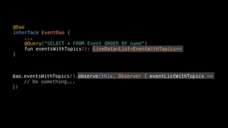 @Dao
interface EventDao {
...
@Query("SELECT * FROM Event ORDER BY name")
fun eventsWithTopics(): LiveData<List<EventWithTopics>>
}
dao.eventsWithTopics().observe(this, Observer { eventListWithTopics ->
// Do something...
})
 