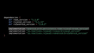 dependencies {
def room_version = "1.1.0"
def rxjava2_version = "2.1.13"
def rx2android_version = "2.0.2"
implementation "android.arch.persistence.room:rxjava2:$room_version"
implementation "io.reactivex.rxjava2:rxjava:$rxjava2_version"
implementation "io.reactivex.rxjava2:rxandroid:$rx2android_version"
}
 