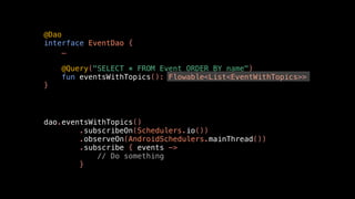 @Dao
interface EventDao {
…
@Query("SELECT * FROM Event ORDER BY name")
fun eventsWithTopics(): Flowable<List<EventWithTopics>>
}
dao.eventsWithTopics()
.subscribeOn(Schedulers.io())
.observeOn(AndroidSchedulers.mainThread())
.subscribe { events ->
// Do something
}
 