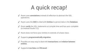 A quick recap!
✓ Room uses annotations instead of reflection to abstract the SQL
operations.
✓ Room uses the DAO to deal with Entities to persist data in the Database.
✓ Room verify the SQL statements at compile time and has auto-complete
(in Android Studio 3.2).
✓ Room does not force your entities to extends of a base class.
✓ Supports programmatically migration.
✓ Provides an easy way to deal with transactions and relation between
entities.
✓ Supports Live Data and RXJava2.
 
