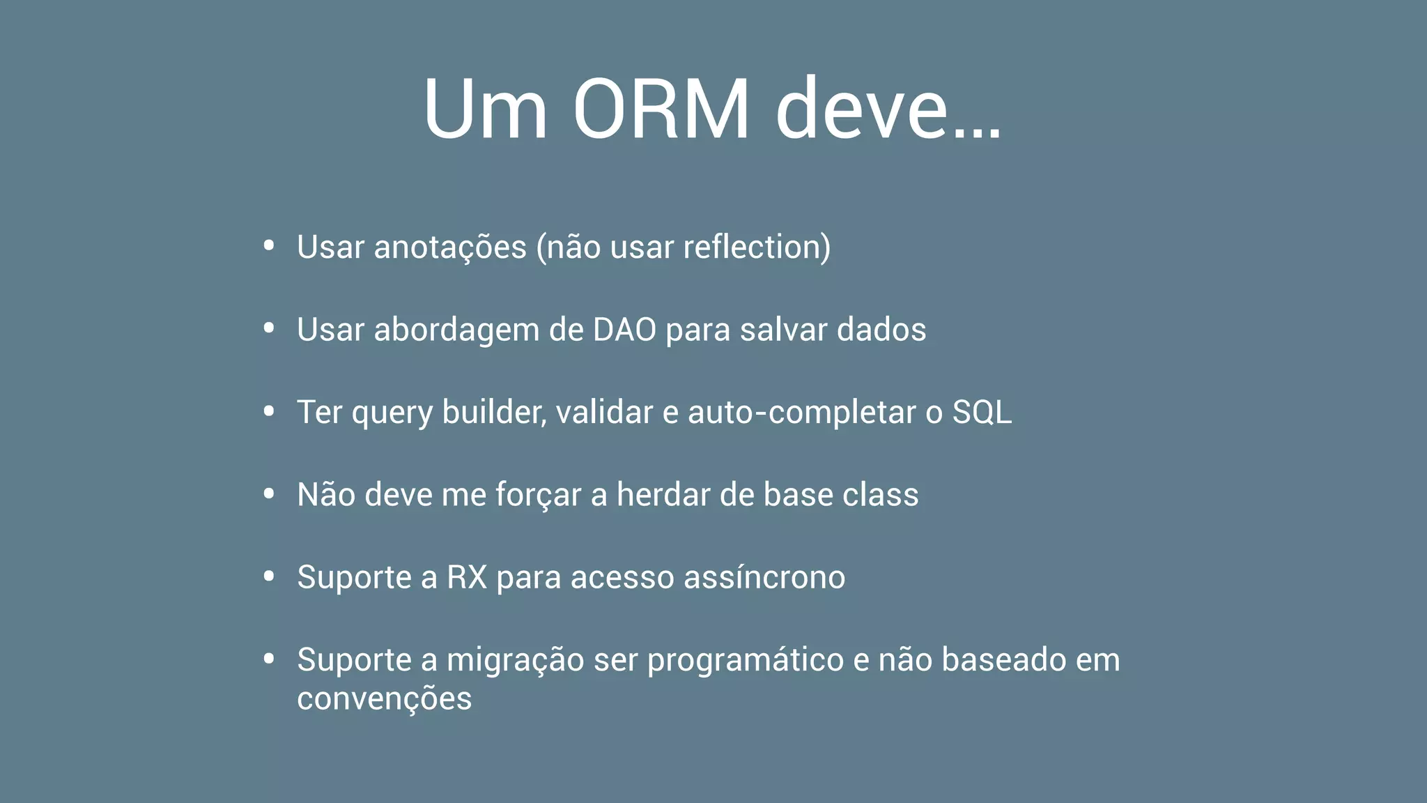 Um ORM deve…
• Usar anotações (não usar reflection)
• Usar abordagem de DAO para salvar dados
• Ter query builder, validar e auto-completar o SQL
• Não deve me forçar a herdar de base class
• Suporte a RX para acesso assíncrono
• Suporte a migração ser programático e não baseado em
convenções
 