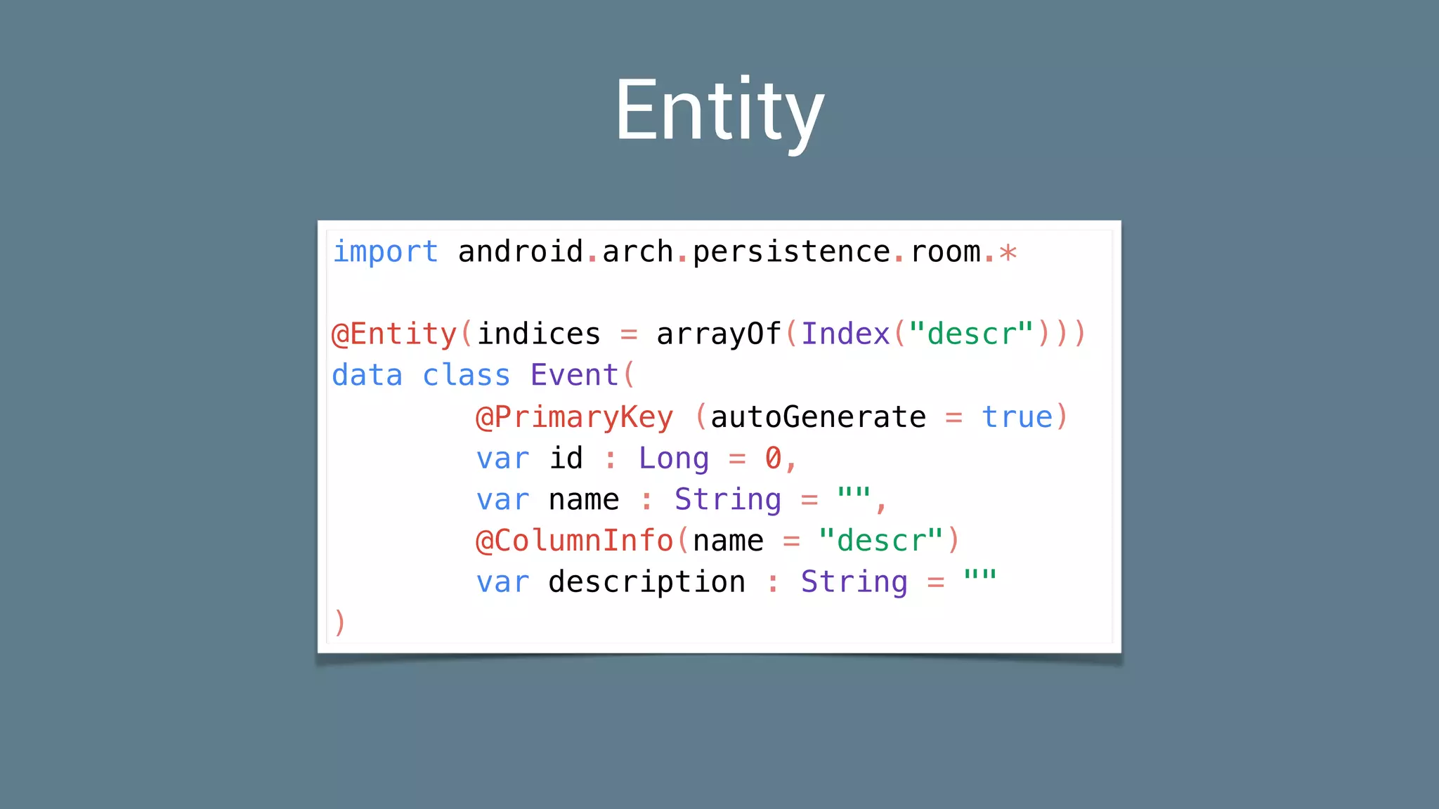 import android.arch.persistence.room.*
@Entity(indices = arrayOf(Index("descr")))
data class Event(
@PrimaryKey (autoGenerate = true)
var id : Long = 0,
var name : String = "",
@ColumnInfo(name = "descr")
var description : String = ""
)
Entity
 
