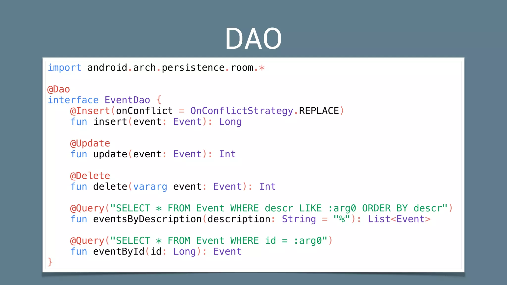 DAO
import android.arch.persistence.room.*
@Dao
interface EventDao {
@Insert(onConflict = OnConflictStrategy.REPLACE)
fun insert(event: Event): Long
@Update
fun update(event: Event): Int
@Delete
fun delete(vararg event: Event): Int
@Query("SELECT * FROM Event WHERE descr LIKE :arg0 ORDER BY descr")
fun eventsByDescription(description: String = "%"): List<Event>
@Query("SELECT * FROM Event WHERE id = :arg0")
fun eventById(id: Long): Event
}
 