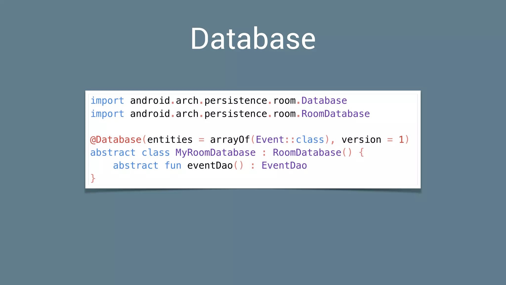 Database
import android.arch.persistence.room.Database
import android.arch.persistence.room.RoomDatabase
@Database(entities = arrayOf(Event::class), version = 1)
abstract class MyRoomDatabase : RoomDatabase() {
abstract fun eventDao() : EventDao
}
 