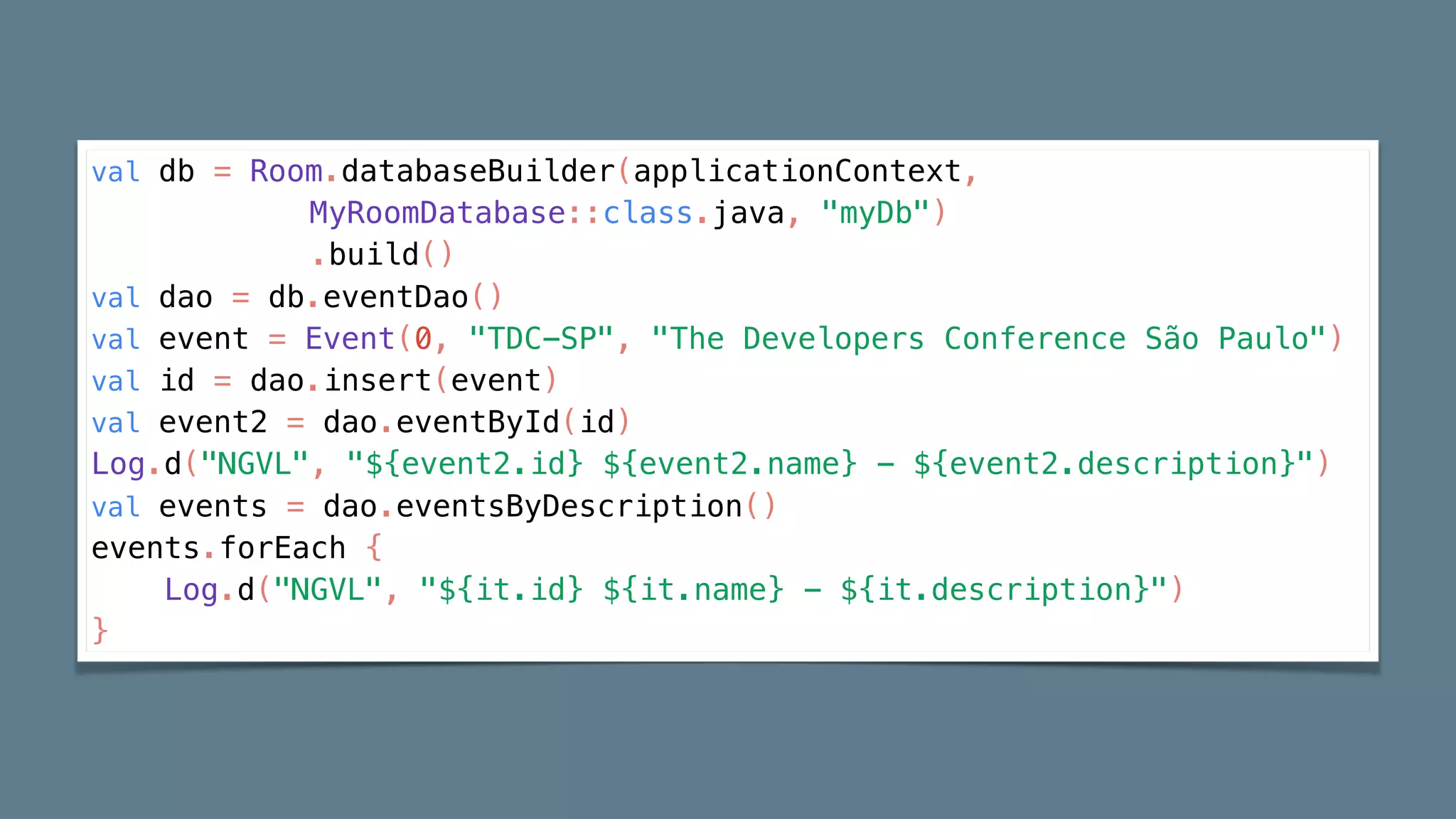 val db = Room.databaseBuilder(applicationContext,
MyRoomDatabase::class.java, "myDb")
.build()
val dao = db.eventDao()
val event = Event(0, "TDC-SP", "The Developers Conference São Paulo")
val id = dao.insert(event)
val event2 = dao.eventById(id)
Log.d("NGVL", "${event2.id} ${event2.name} - ${event2.description}")
val events = dao.eventsByDescription()
events.forEach {
Log.d("NGVL", "${it.id} ${it.name} - ${it.description}")
}
 