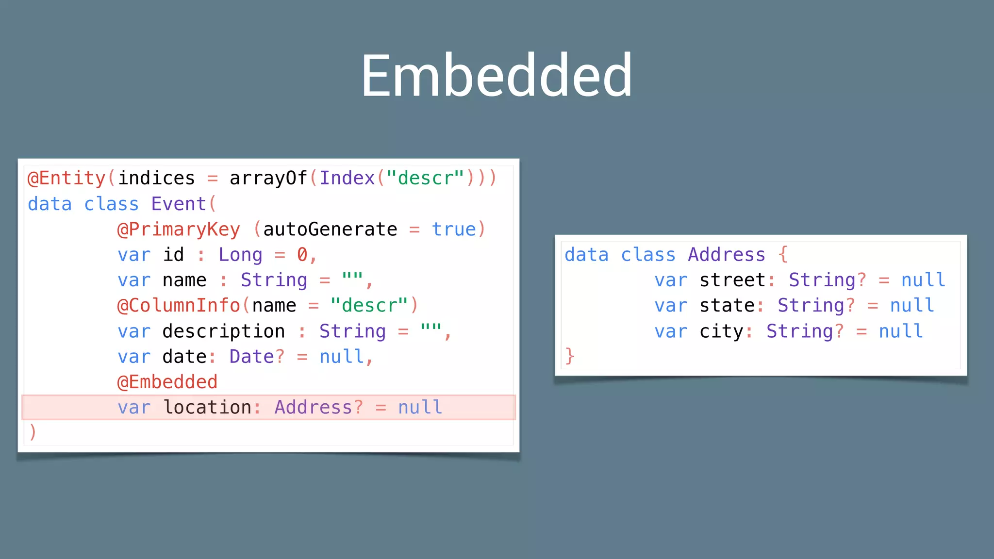 Embedded
@Entity(indices = arrayOf(Index("descr")))
data class Event(
@PrimaryKey (autoGenerate = true)
var id : Long = 0,
var name : String = "",
@ColumnInfo(name = "descr")
var description : String = "",
var date: Date? = null,
@Embedded
var location: Address? = null
)
data class Address {
var street: String? = null
var state: String? = null
var city: String? = null
}
 