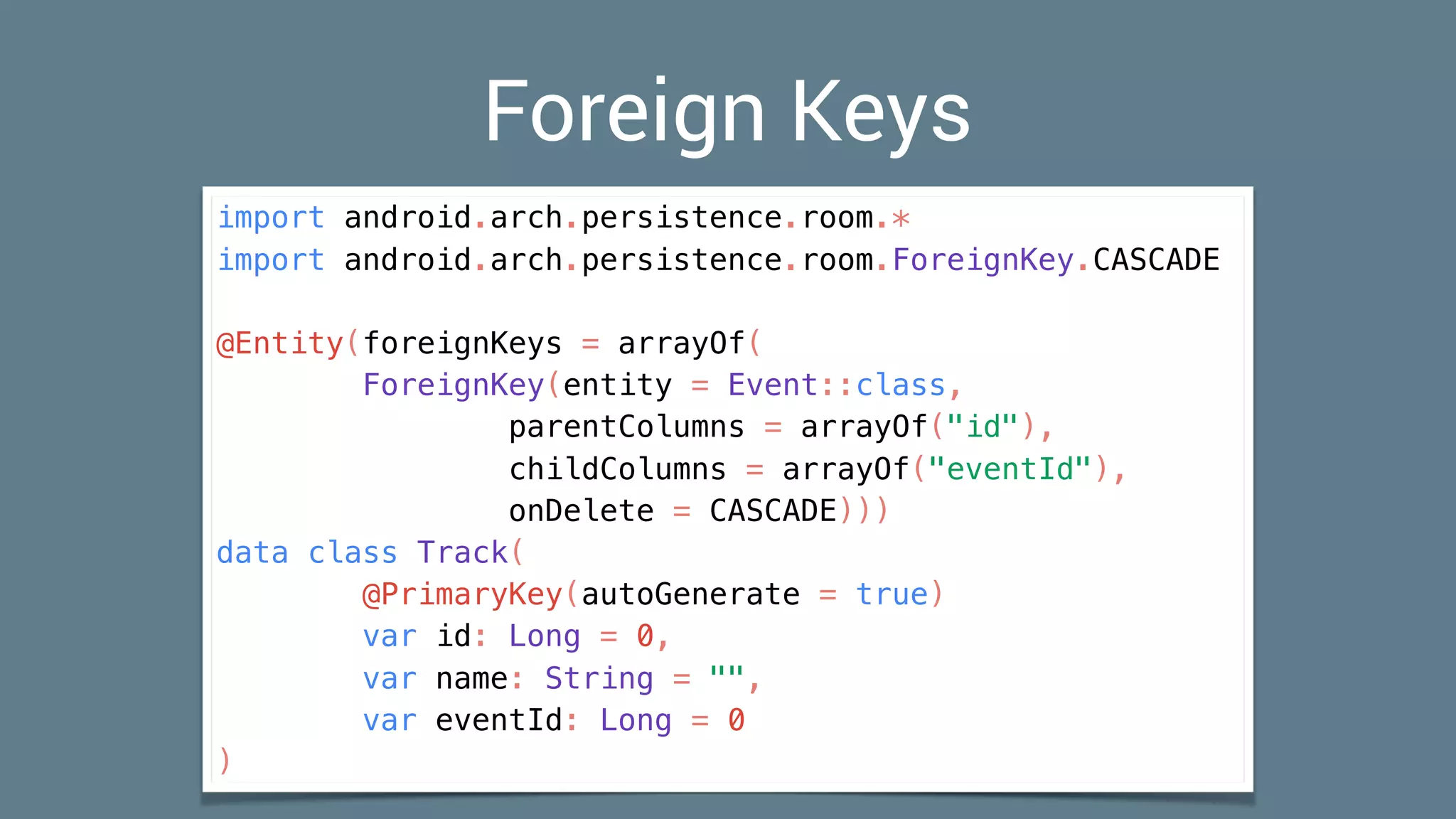 Foreign Keys
import android.arch.persistence.room.*
import android.arch.persistence.room.ForeignKey.CASCADE
@Entity(foreignKeys = arrayOf(
ForeignKey(entity = Event::class,
parentColumns = arrayOf("id"),
childColumns = arrayOf("eventId"),
onDelete = CASCADE)))
data class Track(
@PrimaryKey(autoGenerate = true)
var id: Long = 0,
var name: String = "",
var eventId: Long = 0
)
 