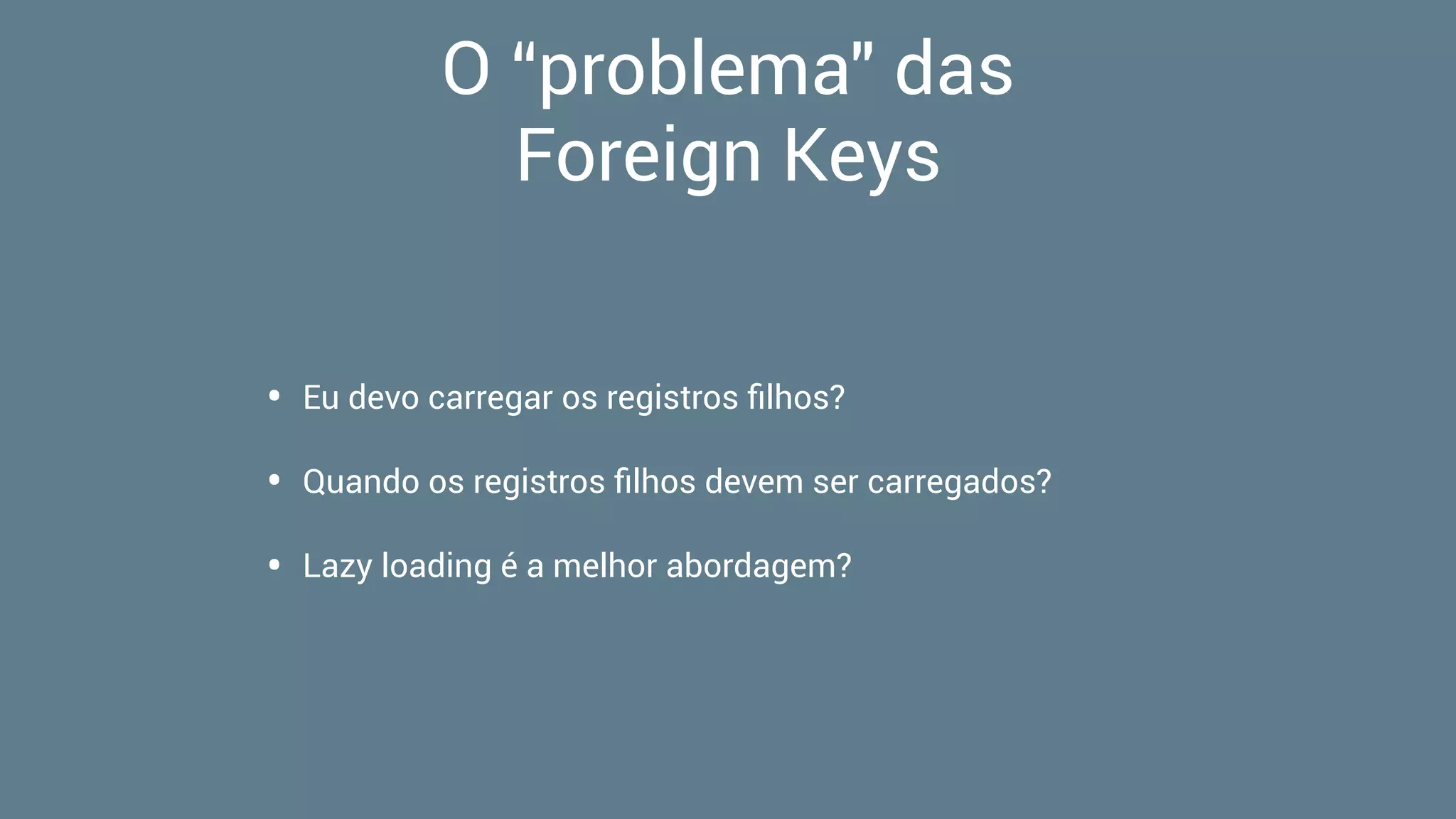O “problema" das  
Foreign Keys
• Eu devo carregar os registros ﬁlhos?
• Quando os registros ﬁlhos devem ser carregados?
• Lazy loading é a melhor abordagem?
 