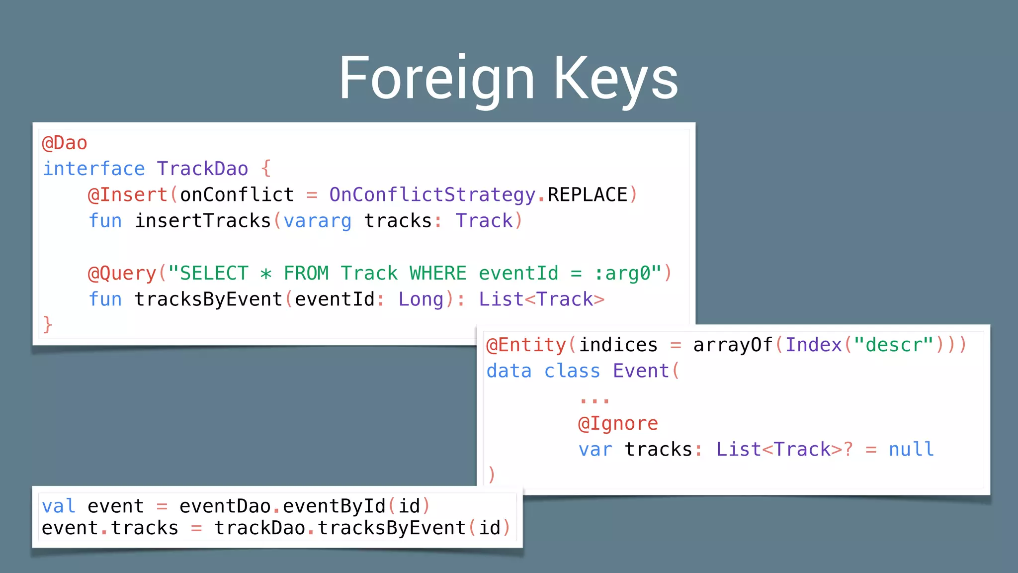 Foreign Keys
@Dao
interface TrackDao {
@Insert(onConflict = OnConflictStrategy.REPLACE)
fun insertTracks(vararg tracks: Track)
@Query("SELECT * FROM Track WHERE eventId = :arg0")
fun tracksByEvent(eventId: Long): List<Track>
}
@Entity(indices = arrayOf(Index("descr")))
data class Event(
...
@Ignore
var tracks: List<Track>? = null
)
val event = eventDao.eventById(id)
event.tracks = trackDao.tracksByEvent(id)
 