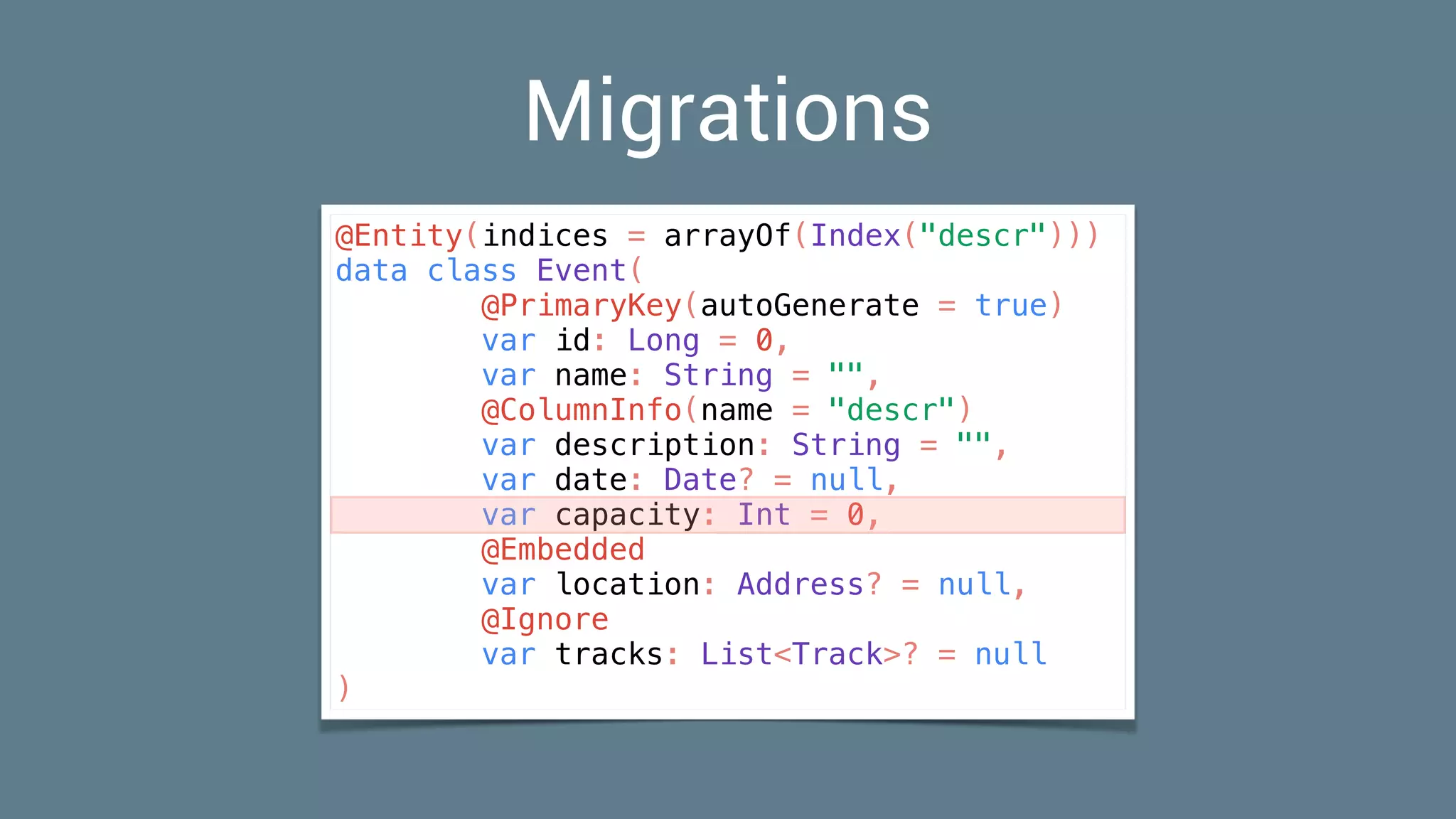 Migrations
@Entity(indices = arrayOf(Index("descr")))
data class Event(
@PrimaryKey(autoGenerate = true)
var id: Long = 0,
var name: String = "",
@ColumnInfo(name = "descr")
var description: String = "",
var date: Date? = null,
var capacity: Int = 0,
@Embedded
var location: Address? = null,
@Ignore
var tracks: List<Track>? = null
)
 