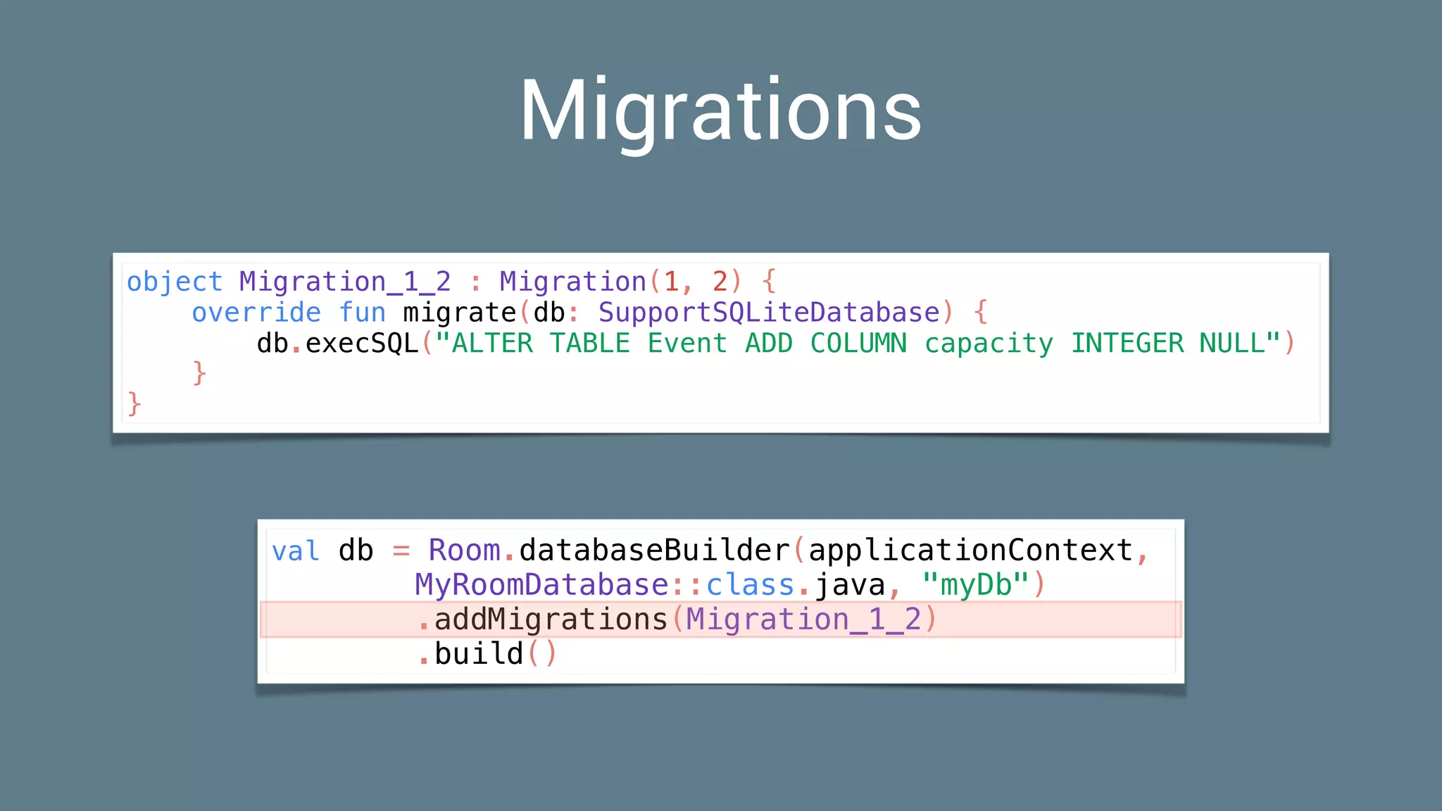 Migrations
object Migration_1_2 : Migration(1, 2) {
override fun migrate(db: SupportSQLiteDatabase) {
db.execSQL("ALTER TABLE Event ADD COLUMN capacity INTEGER NULL")
}
}
val db = Room.databaseBuilder(applicationContext,
MyRoomDatabase::class.java, "myDb")
.addMigrations(Migration_1_2)
.build()
 