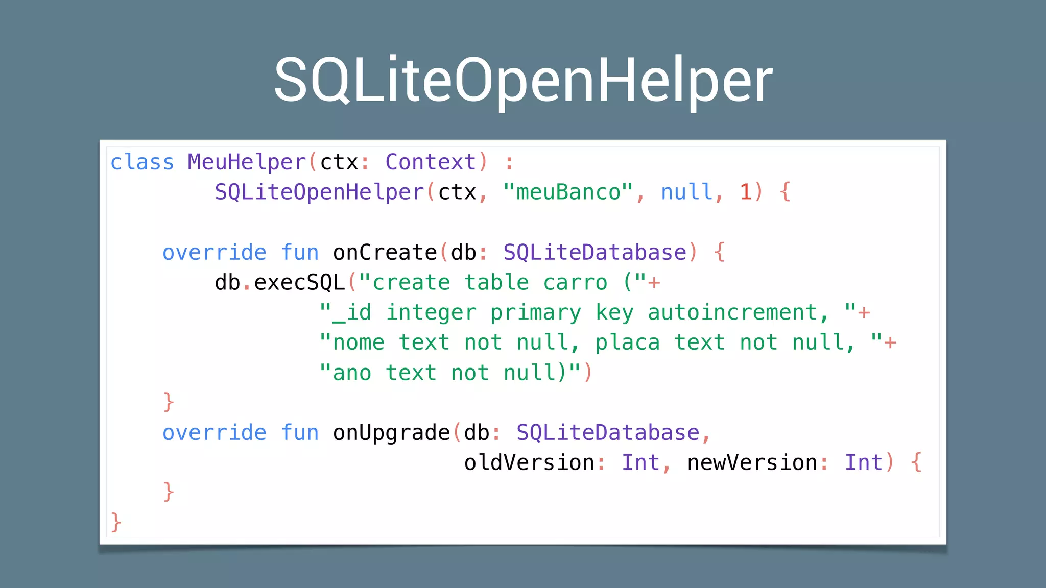 SQLiteOpenHelper
class MeuHelper(ctx: Context) :
SQLiteOpenHelper(ctx, "meuBanco", null, 1) {
override fun onCreate(db: SQLiteDatabase) {
db.execSQL("create table carro ("+
"_id integer primary key autoincrement, "+
"nome text not null, placa text not null, "+
"ano text not null)")
}
override fun onUpgrade(db: SQLiteDatabase,
oldVersion: Int, newVersion: Int) {
}
}
 