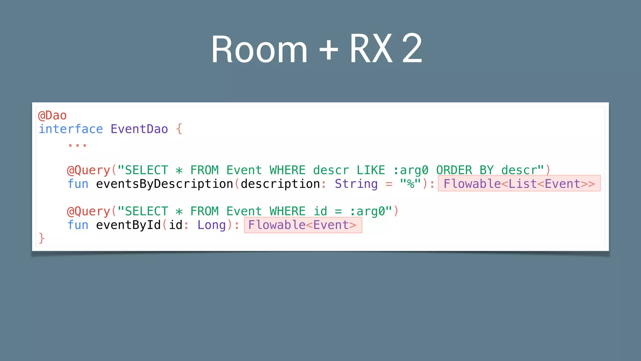Room + RX2
@Dao
interface EventDao {
...
@Query("SELECT * FROM Event WHERE descr LIKE :arg0 ORDER BY descr")
fun eventsByDescription(description: String = "%"): Flowable<List<Event>>
@Query("SELECT * FROM Event WHERE id = :arg0")
fun eventById(id: Long): Flowable<Event>
}
 
