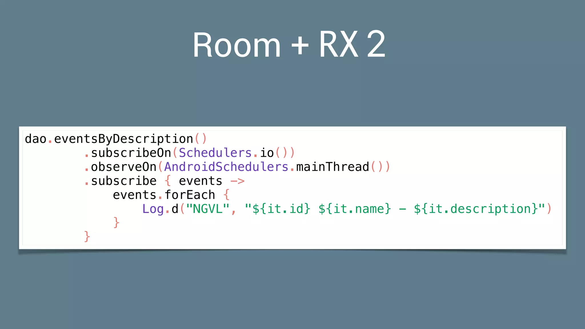 Room + RX2
dao.eventsByDescription()
.subscribeOn(Schedulers.io())
.observeOn(AndroidSchedulers.mainThread())
.subscribe { events ->
events.forEach {
Log.d("NGVL", "${it.id} ${it.name} - ${it.description}")
}
}
 