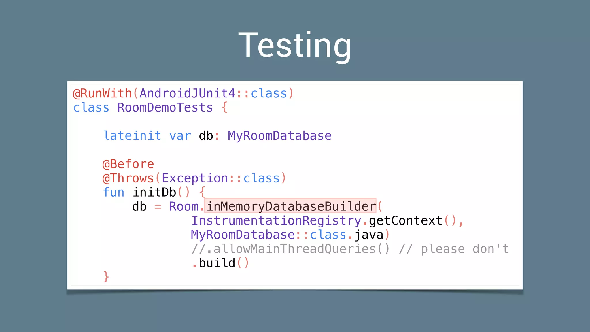 Testing
@RunWith(AndroidJUnit4::class)
class RoomDemoTests {
lateinit var db: MyRoomDatabase
@Before
@Throws(Exception::class)
fun initDb() {
db = Room.inMemoryDatabaseBuilder(
InstrumentationRegistry.getContext(),
MyRoomDatabase::class.java)
//.allowMainThreadQueries() // please don't
.build()
}
 