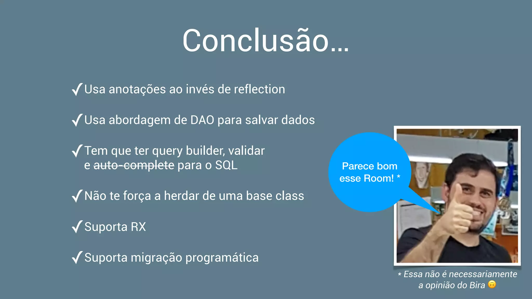 Conclusão…
✓Usa anotações ao invés de reflection
✓Usa abordagem de DAO para salvar dados
✓Tem que ter query builder, validar  
e auto-complete para o SQL
✓Não te força a herdar de uma base class
✓Suporta RX
✓Suporta migração programática
Parece bom
esse Room! *
* Essa não é necessariamente  
a opinião do Bira 🙃
 
