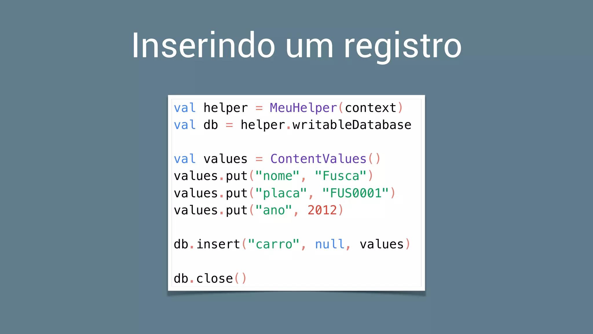 Inserindo um registro
val helper = MeuHelper(context)
val db = helper.writableDatabase
val values = ContentValues()
values.put("nome", "Fusca")
values.put("placa", "FUS0001")
values.put("ano", 2012)
db.insert("carro", null, values)
db.close()
 