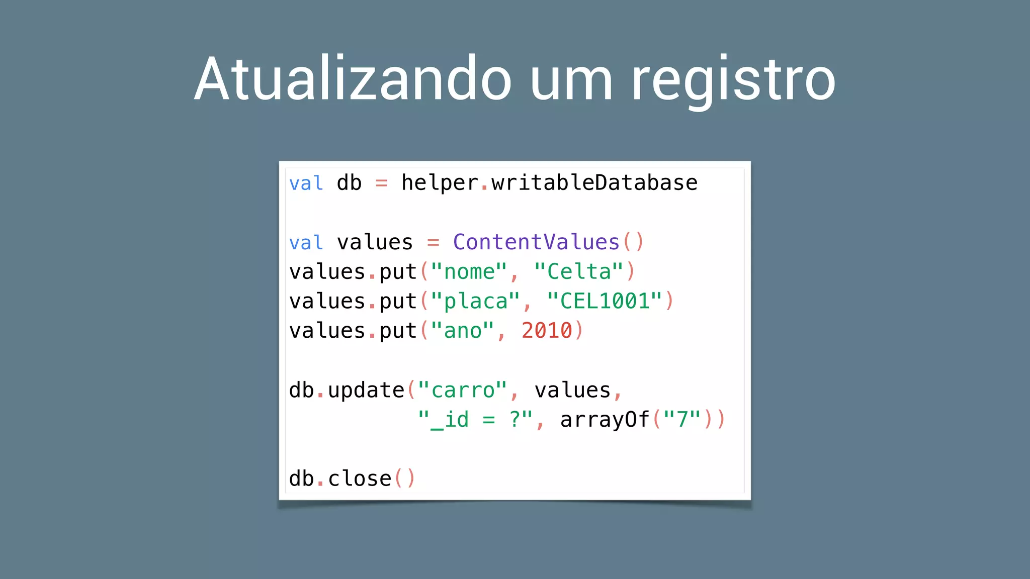 Atualizando um registro
val db = helper.writableDatabase
val values = ContentValues()
values.put("nome", "Celta")
values.put("placa", "CEL1001")
values.put("ano", 2010)
db.update("carro", values,
"_id = ?", arrayOf("7"))
db.close()
 