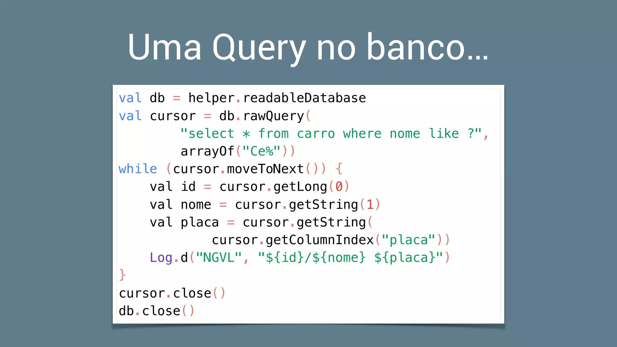 Uma Query no banco…
val db = helper.readableDatabase
val cursor = db.rawQuery(
"select * from carro where nome like ?",
arrayOf("Ce%"))
while (cursor.moveToNext()) {
val id = cursor.getLong(0)
val nome = cursor.getString(1)
val placa = cursor.getString(
cursor.getColumnIndex("placa"))
Log.d("NGVL", "${id}/${nome} ${placa}")
}
cursor.close()
db.close()
 