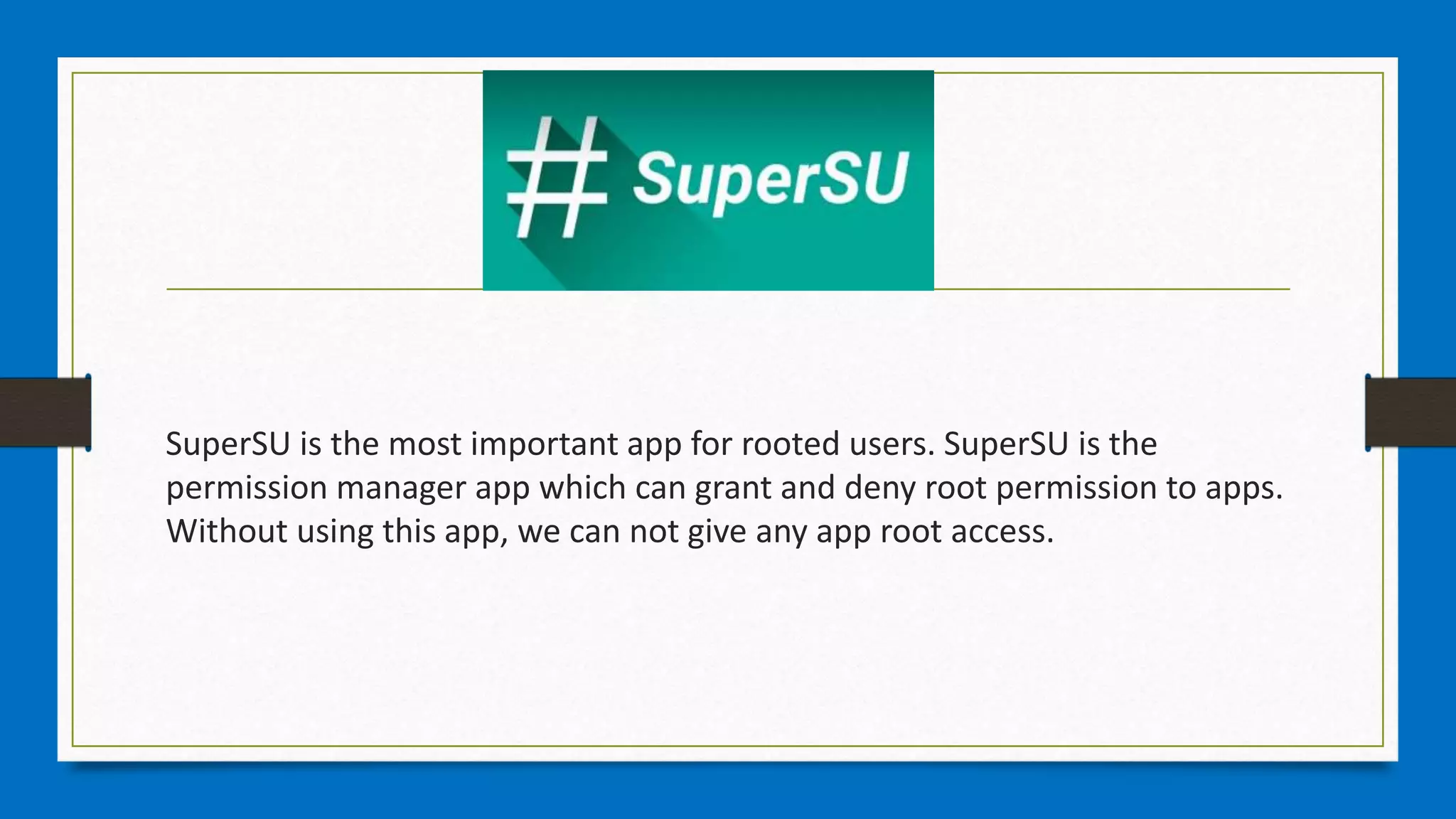 SuperSU is the most important app for rooted users. SuperSU is the
permission manager app which can grant and deny root permission to apps.
Without using this app, we can not give any app root access.
 