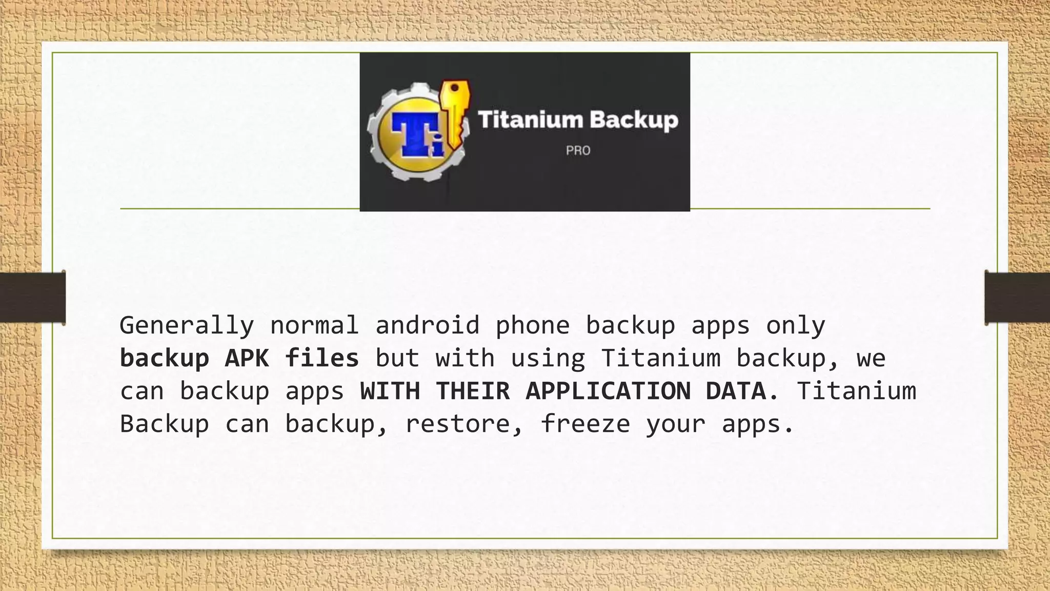 Generally normal android phone backup apps only
backup APK files but with using Titanium backup, we
can backup apps WITH THEIR APPLICATION DATA. Titanium
Backup can backup, restore, freeze your apps.
 