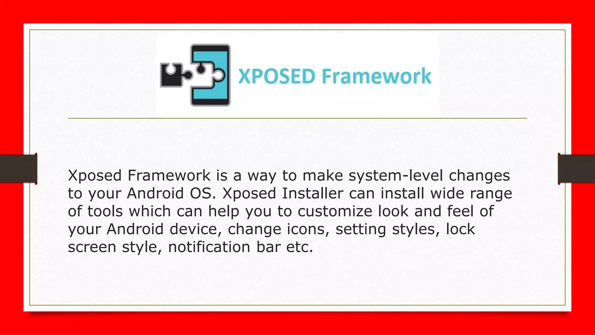 Xposed Framework is a way to make system-level changes
to your Android OS. Xposed Installer can install wide range
of tools which can help you to customize look and feel of
your Android device, change icons, setting styles, lock
screen style, notification bar etc.
 