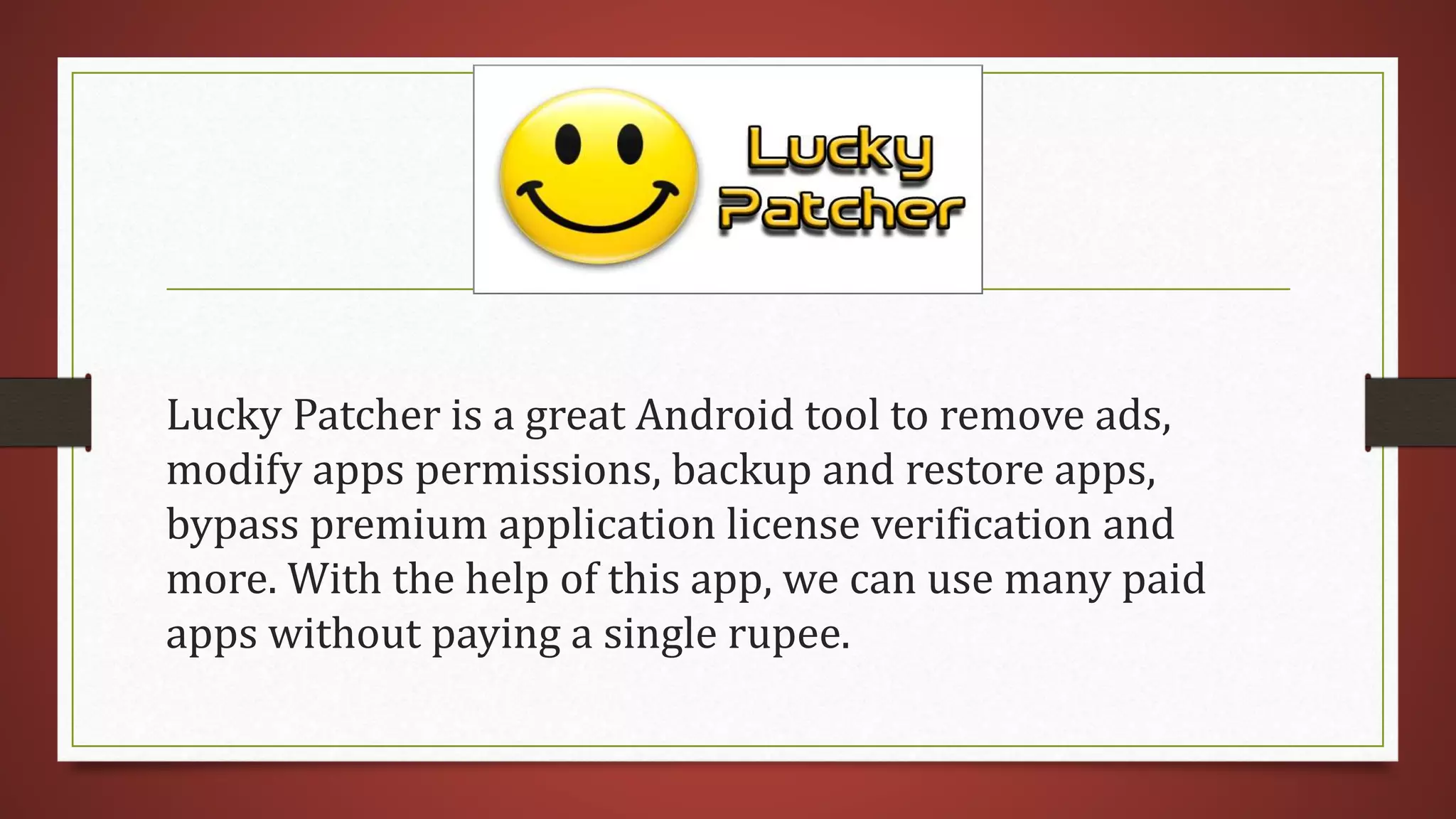 Lucky Patcher is a great Android tool to remove ads,
modify apps permissions, backup and restore apps,
bypass premium application license verification and
more. With the help of this app, we can use many paid
apps without paying a single rupee.
 