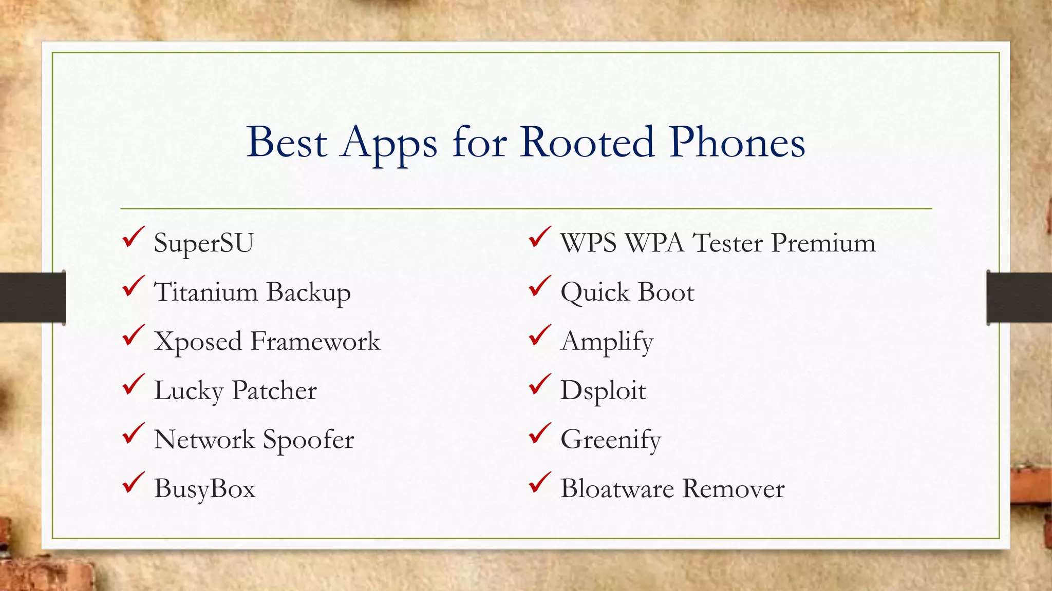 Best Apps for Rooted Phones
 SuperSU
 Titanium Backup
 Xposed Framework
 Lucky Patcher
 Network Spoofer
 BusyBox
 WPS WPA Tester Premium
 Quick Boot
 Amplify
 Dsploit
 Greenify
 Bloatware Remover
 