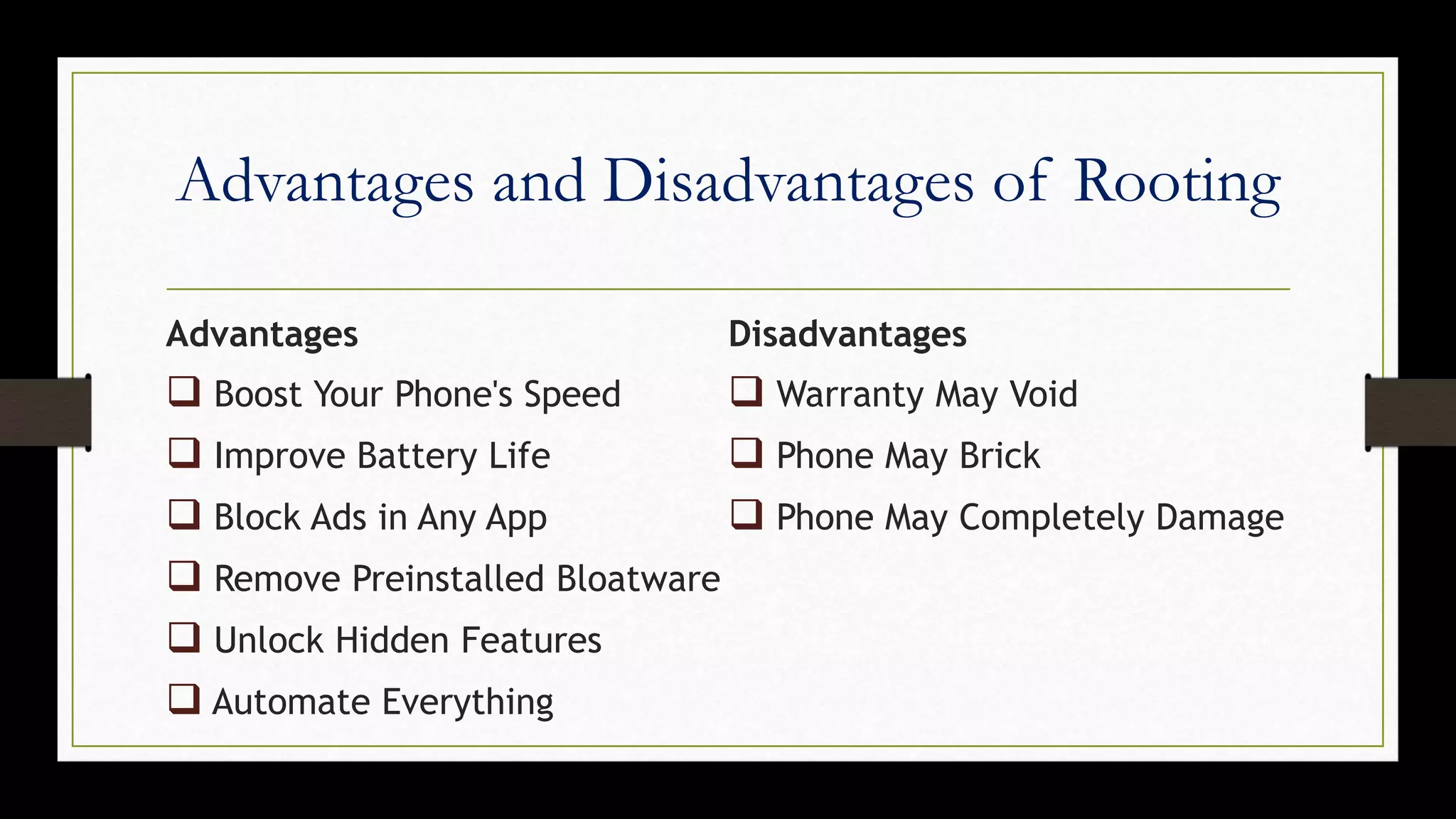 Advantages and Disadvantages of Rooting
Advantages
 Boost Your Phone's Speed
 Improve Battery Life
 Block Ads in Any App
 Remove Preinstalled Bloatware
 Unlock Hidden Features
 Automate Everything
Disadvantages
 Warranty May Void
 Phone May Brick
 Phone May Completely Damage
 