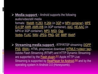  Media support - Android supports the following
  audio/video/still media
  formats: WebM, H.263, H.264 (in 3GP or MP4 container), MPE
  G-4 SP, AMR, AMR-WB (in 3GP container), AAC, HE-AAC (in
  MP4 or 3GP container), MP3, MIDI, Ogg
  Vorbis, FLAC, WAV, JPEG, PNG, GIF, BMP, WebP.


 Streaming media support - RTP/RTSP streaming (3GPP
  PSS, ISMA), HTML progressive download (HTML5 <video> tag).
  Adobe Flash Streaming (RTMP) and HTTP Dynamic Streaming
  are supported by the Flash plugin.[51] Apple HTTP Live
  Streaming is supported by RealPlayer for Android,[52] and by the
  operating system in Android 3.0 (Honeycomb).
 