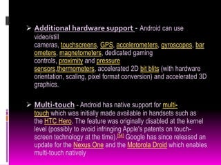 Additional hardware support - Android can use
  video/still
  cameras, touchscreens, GPS, accelerometers, gyroscopes, bar
  ometers, magnetometers, dedicated gaming
  controls, proximity and pressure
  sensors,thermometers, accelerated 2D bit blits (with hardware
  orientation, scaling, pixel format conversion) and accelerated 3D
  graphics.

 Multi-touch - Android has native support for multi-
  touch which was initially made available in handsets such as
  the HTC Hero. The feature was originally disabled at the kernel
  level (possibly to avoid infringing Apple's patents on touch-
  screen technology at the time).[54] Google has since released an
  update for the Nexus One and the Motorola Droid which enables
  multi-touch natively
 