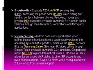  Bluetooth - Supports A2DP, AVRCP, sending files
  (OPP), accessing the phone book (PBAP), voice dialing and
  sending contacts between phones. Keyboard, mouse and
  joystick (HID) support is available in Android 3.1+, and in earlier
  versions through manufacturer customizations and third-party
  applications.

 Video calling - Android does not support native video
  calling, but some handsets have a customized version of the
  operating system that supports it, either via the UMTS network
  (like the Samsung Galaxy S) or over IP. Video calling through
  Google Talk is available in Android 2.3.4 and later. Gingerbread
  allows Nexus S to place Internet calls with a SIP account. This
  allows for enhanced VoIP dialing to other SIP accounts and
  even phone numbers. Skype 2.1 offers video calling in Android
  2.3, including front camera support.
 