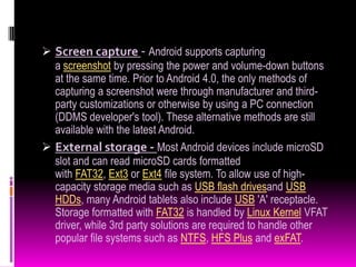  Screen capture - Android supports capturing
  a screenshot by pressing the power and volume-down buttons
  at the same time. Prior to Android 4.0, the only methods of
  capturing a screenshot were through manufacturer and third-
  party customizations or otherwise by using a PC connection
  (DDMS developer's tool). These alternative methods are still
  available with the latest Android.
 External storage - Most Android devices include microSD
  slot and can read microSD cards formatted
  with FAT32, Ext3 or Ext4 file system. To allow use of high-
  capacity storage media such as USB flash drivesand USB
  HDDs, many Android tablets also include USB 'A' receptacle.
  Storage formatted with FAT32 is handled by Linux Kernel VFAT
  driver, while 3rd party solutions are required to handle other
  popular file systems such as NTFS, HFS Plus and exFAT.
 