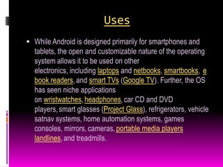 Uses
 While Android is designed primarily for smartphones and
  tablets, the open and customizable nature of the operating
  system allows it to be used on other
  electronics, including laptops and netbooks, smartbooks, e
  book readers, and smart TVs (Google TV). Further, the OS
  has seen niche applications
  on wristwatches, headphones, car CD and DVD
  players, smart glasses (Project Glass), refrigerators, vehicle
  satnav systems, home automation systems, games
  consoles, mirrors, cameras, portable media players
  landlines, and treadmills.
 