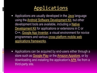 Applications
 Applications are usually developed in the Java language
  using the Android Software Development Kit, but other
  development tools are available, including a Native
  Development Kit for applications or extensions in C or
  C++, Google App Inventor, a visual environment for novice
  programmers and various cross platform mobile web
  applications frameworks.

 Applications can be acquired by end-users either through a
  store such as Google Play or the Amazon Appstore, or by
  downloading and installing the application's APK file from a
  third-party site.
 