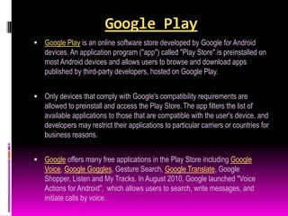 Google Play
 Google Play is an online software store developed by Google for Android
   devices. An application program ("app") called "Play Store" is preinstalled on
   most Android devices and allows users to browse and download apps
   published by third-party developers, hosted on Google Play.


 Only devices that comply with Google's compatibility requirements are
   allowed to preinstall and access the Play Store. The app filters the list of
   available applications to those that are compatible with the user's device, and
   developers may restrict their applications to particular carriers or countries for
   business reasons.


 Google offers many free applications in the Play Store including Google
   Voice, Google Goggles, Gesture Search, Google Translate, Google
   Shopper, Listen and My Tracks. In August 2010, Google launched "Voice
   Actions for Android", which allows users to search, write messages, and
   initiate calls by voice.
 
