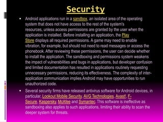 Security
 Android applications run in a sandbox, an isolated area of the operating
   system that does not have access to the rest of the system's
   resources, unless access permissions are granted by the user when the
   application is installed. Before installing an application, the Play
   Store displays all required permissions. A game may need to enable
   vibration, for example, but should not need to read messages or access the
   phonebook. After reviewing these permissions, the user can decide whether
   to install the application. The sandboxing and permissions system weakens
   the impact of vulnerabilities and bugs in applications, but developer confusion
   and limited documentation has resulted in applications routinely requesting
   unnecessary permissions, reducing its effectiveness. The complexity of inter-
   application communication implies Android may have opportunities to run
   unauthorized code.
 Several security firms have released antivirus software for Android devices, in
   particular, Lookout Mobile Security, AVG Technologies, Avast!, F-
   Secure, Kaspersky, McAfee and Symantec. This software is ineffective as
   sandboxing also applies to such applications, limiting their ability to scan the
   deeper system for threats.
 